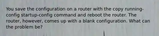 You save the configuration on a router with the copy running-config startup-config command and reboot the router. The router, however, comes up with a blank configuration. What can the problem be?