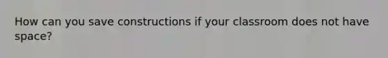 How can you save constructions if your classroom does not have space?