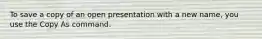 To save a copy of an open presentation with a new name, you use the Copy As command.