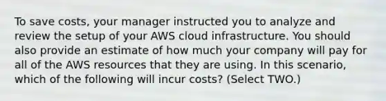 To save costs, your manager instructed you to analyze and review the setup of your AWS cloud infrastructure. You should also provide an estimate of how much your company will pay for all of the AWS resources that they are using. In this scenario, which of the following will incur costs? (Select TWO.)