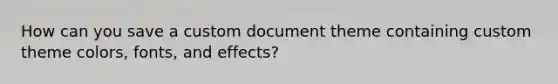 How can you save a custom document theme containing custom theme colors, fonts, and effects?