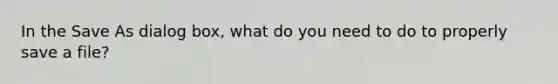 In the Save As dialog box, what do you need to do to properly save a file?