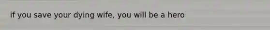 if you save your dying wife, you will be a hero