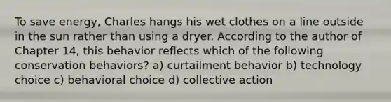 To save energy, Charles hangs his wet clothes on a line outside in the sun rather than using a dryer. According to the author of Chapter 14, this behavior reflects which of the following conservation behaviors? a) curtailment behavior b) technology choice c) behavioral choice d) collective action