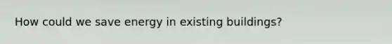 How could we save energy in existing buildings?