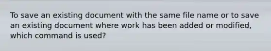 To save an existing document with the same file name or to save an existing document where work has been added or modified, which command is used?