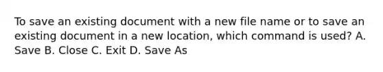 To save an existing document with a new file name or to save an existing document in a new location, which command is used? A. Save B. Close C. Exit D. Save As
