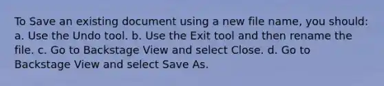 To Save an existing document using a new file name, you should: a. Use the Undo tool. b. Use the Exit tool and then rename the file. c. Go to Backstage View and select Close. d. Go to Backstage View and select Save As.