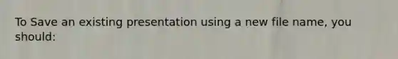 To Save an existing presentation using a new file name, you should: