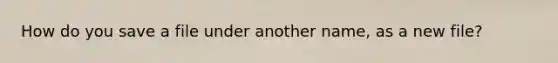 How do you save a file under another name, as a new file?