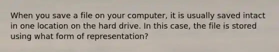 When you save a file on your computer, it is usually saved intact in one location on the hard drive. In this case, the file is stored using what form of representation?