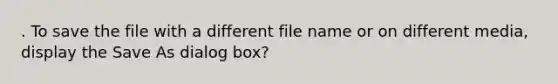 . To save the file with a different file name or on different media, display the Save As dialog box?