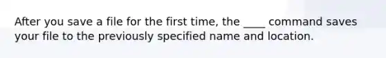 After you save a file for the first time, the ____ command saves your file to the previously specified name and location.