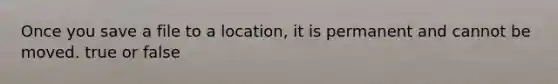 Once you save a file to a location, it is permanent and cannot be moved. true or false