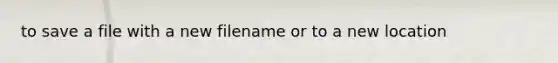 to save a file with a new filename or to a new location