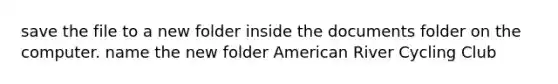 save the file to a new folder inside the documents folder on the computer. name the new folder American River Cycling Club