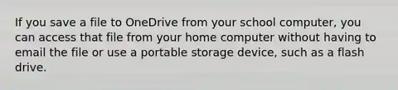 If you save a file to OneDrive from your school computer, you can access that file from your home computer without having to email the file or use a portable storage device, such as a flash drive.