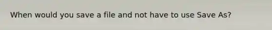 When would you save a file and not have to use Save As?