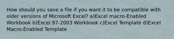 How should you save a file if you want it to be compatible with older versions of Microsoft Excel? a)Excel macro-Enabled Workbook b)Excel 97-2003 Workbook c)Excel Template d)Excel Macro-Enabled Template