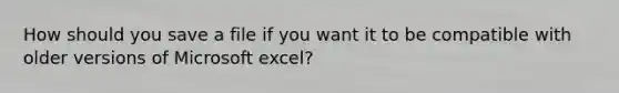 How should you save a file if you want it to be compatible with older versions of Microsoft excel?