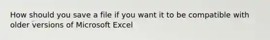 How should you save a file if you want it to be compatible with older versions of Microsoft Excel