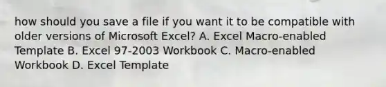 how should you save a file if you want it to be compatible with older versions of Microsoft Excel? A. Excel Macro-enabled Template B. Excel 97-2003 Workbook C. Macro-enabled Workbook D. Excel Template