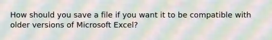 How should you save a file if you want it to be compatible with older versions of Microsoft Excel?