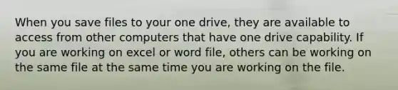 When you save files to your one drive, they are available to access from other computers that have one drive capability. If you are working on excel or word file, others can be working on the same file at the same time you are working on the file.