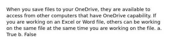 When you save files to your OneDrive, they are available to access from other computers that have OneDrive capability. If you are working on an Excel or Word file, others can be working on the same file at the same time you are working on the file. a. True b. False