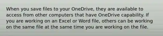 When you save files to your OneDrive, they are available to access from other computers that have OneDrive capability. If you are working on an Excel or Word file, others can be working on the same file at the same time you are working on the file.