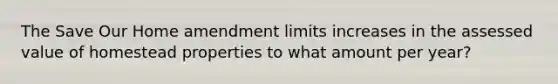 The Save Our Home amendment limits increases in the assessed value of homestead properties to what amount per year?