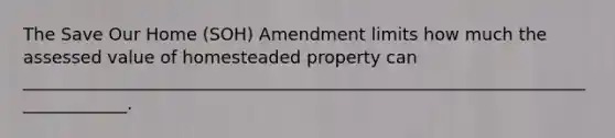 The Save Our Home (SOH) Amendment limits how much the assessed value of homesteaded property can _____________________________________________________________________________.