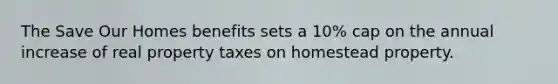 The Save Our Homes benefits sets a 10% cap on the annual increase of real property taxes on homestead property.