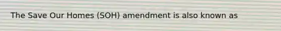 The Save Our Homes (SOH) amendment is also known as