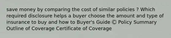 save money by comparing the cost of similar policies ? Which required disclosure helps a buyer choose the amount and type of insurance to buy and how to Buyer's Guide Ⓒ Policy Summary Outline of Coverage Certificate of Coverage