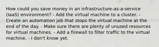 How could you save money in an infrastructure-as-a-service (IaaS) environment? - Add the virtual machine to a cluster. - Create an automation job that stops the virtual machine at the end of the day. - Make sure there are plenty of unused resources for virtual machines. - Add a firewall to filter traffic to the virtual machine. - I don't know yet.