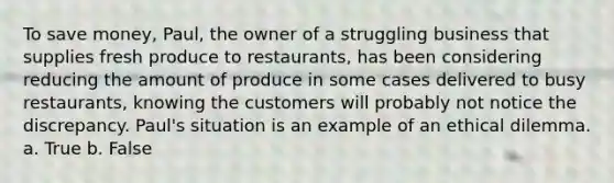 To save money, Paul, the owner of a struggling business that supplies fresh produce to restaurants, has been considering reducing the amount of produce in some cases delivered to busy restaurants, knowing the customers will probably not notice the discrepancy. Paul's situation is an example of an ethical dilemma. a. True b. False