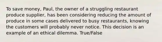 To save money, Paul, the owner of a struggling restaurant produce supplier, has been considering reducing the amount of produce in some cases delivered to busy restaurants, knowing the customers will probably never notice. This decision is an example of an ethical dilemma. True/False