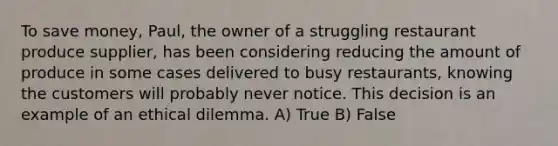 To save money, Paul, the owner of a struggling restaurant produce supplier, has been considering reducing the amount of produce in some cases delivered to busy restaurants, knowing the customers will probably never notice. This decision is an example of an ethical dilemma. A) True B) False