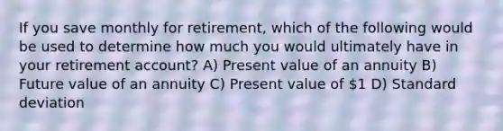 If you save monthly for retirement, which of the following would be used to determine how much you would ultimately have in your retirement account? A) Present value of an annuity B) Future value of an annuity C) Present value of 1 D) Standard deviation