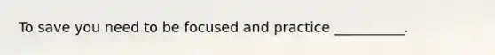 To save you need to be focused and practice __________.