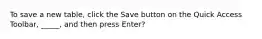 To save a new table, click the Save button on the Quick Access Toolbar, _____, and then press Enter?