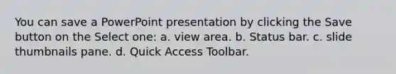 You can save a PowerPoint presentation by clicking the Save button on the Select one: a. view area. b. Status bar. c. slide thumbnails pane. d. Quick Access Toolbar.