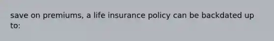 save on premiums, a life insurance policy can be backdated up to: