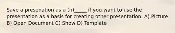 Save a presenation as a (n)_____ if you want to use the presentation as a basis for creating other presentation. A) Picture B) Open Document C) Show D) Template