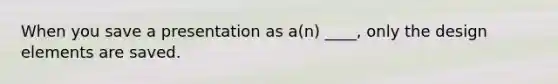 When you save a presentation as a(n) ____, only the design elements are saved.