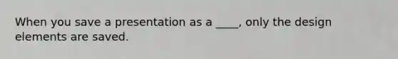 When you save a presentation as a ____, only the design elements are saved.