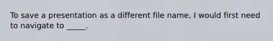 To save a presentation as a different file name, I would first need to navigate to _____.