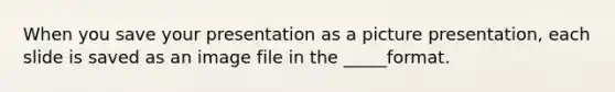 When you save your presentation as a picture presentation, each slide is saved as an image file in the _____format.