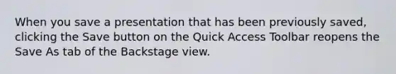 When you save a presentation that has been previously saved, clicking the Save button on the Quick Access Toolbar reopens the Save As tab of the Backstage view.